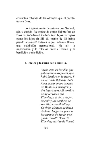 145
corruptos robando de las ofrendas que el pueblo
traía a Dios.
Lo impresionante de esto es que Samuel,
aún y cuando fue conocido como fiel profeta de
Dios por todo Israel, también tuvo hijos corruptos
como los hijos de Elí. ¡El manto de Elí había
pasado a Samuel! Esto es lo que podemos llamar
una maldición generacional. He allí la
importancia y la relación entre el manto y la
bendición o maldición.
Elimelec y la ruina de su familia.
“Aconteció en los días que
gobernaban los jueces, que
hubo hambre en la tierra. Y
un varón de Belén de Judá
fue a morar en los campos
de Moab, él y su mujer, y
dos hijos suyos.2El nombre
de aquel varón era
Elimelec, y el de su mujer,
Noemí; y los nombres de
sus hijos eran Mahlón y
Quelión, efrateos de Belén
de Judá. Llegaron, pues, a
los campos de Moab, y se
quedaron allí. 3Y murió
Elimelec, marido de Noemí,
 