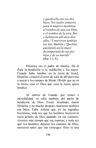 146
y quedó ella con sus dos
hijos,4los cuales tomaron
para sí mujeres moabitas;
el nombre de una era Orfa,
y el nombre de la otra, Rut;
y habitaron allí unos diez
años.5Y murieron también
los dos, Mahlón y Quelión,
quedando así la mujer
desamparada de sus dos
hijos y de su marido”
(Rut 1:1-5).
Elimelec era el padre de familia. De él
fluía la bendición o la maldición a los suyos.
Cuando hubo hambre en la tierra de Israel,
Elimelec cometió el error de salir de allí para irse
a morar a los campos de Moab. Olvidó que no es
la tierra, sino el Dios que creó la tierra quien
bendice.
Al salirse de Canaán por temor e
incredulidad, se salió también del pacto de
bendición de Dios. Como resultado, murió
Elimelec y no mucho después, murieron también
sus hijos. Cabe señalar que en las sagradas
Escrituras, toda vez que los hombres hicieron lo
recto delante de Dios andando en sus caminos,
vivieron más tiempo que sus esposas; y toda vez
que los hombres dejaron los caminos de Dios,
murieron antes que sus cónyuges. Esto es una
 
