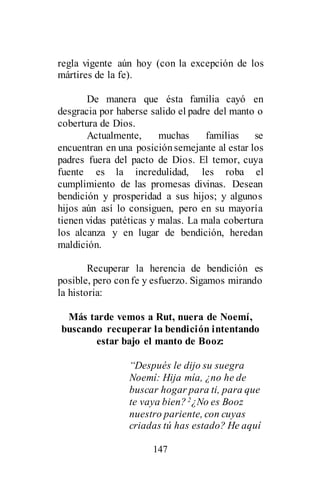 147
regla vigente aún hoy (con la excepción de los
mártires de la fe).
De manera que ésta familia cayó en
desgracia por haberse salido el padre del manto o
cobertura de Dios.
Actualmente, muchas familias se
encuentran en una posiciónsemejante al estar los
padres fuera del pacto de Dios. El temor, cuya
fuente es la incredulidad, les roba el
cumplimiento de las promesas divinas. Desean
bendición y prosperidad a sus hijos; y algunos
hijos aún así lo consiguen, pero en su mayoría
tienen vidas patéticas y malas. La mala cobertura
los alcanza y en lugar de bendición, heredan
maldición.
Recuperar la herencia de bendición es
posible, pero confe y esfuerzo. Sigamos mirando
la historia:
Más tarde vemos a Rut, nuera de Noemí,
buscando recuperar la bendición intentando
estar bajo el manto de Booz:
“Después le dijo su suegra
Noemí: Hija mía, ¿no he de
buscar hogar para ti, para que
te vaya bien? 2¿No es Booz
nuestro pariente, con cuyas
criadas tú has estado? He aquí
 
