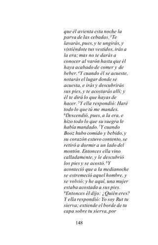 148
que él avienta esta noche la
parva de las cebadas.3Te
lavarás, pues, y te ungirás, y
vistiéndote tus vestidos, irás a
la era; mas no te darás a
conocer al varón hasta que él
haya acabado de comer y de
beber.4Y cuando él se acueste,
notarás el lugar donde se
acuesta, e irás y descubrirás
sus pies, y te acostarás allí; y
él te dirá lo que hayas de
hacer. 5Y ella respondió: Haré
todo lo que tú me mandes.
6Descendió, pues, a la era, e
hizo todo lo que su suegra le
había mandado.7Y cuando
Booz hubo comido y bebido, y
su corazón estuvo contento, se
retiró a dormir a un lado del
montón. Entonces ella vino
calladamente, y le descubrió
los pies y se acostó.8Y
aconteció que a la medianoche
se estremeció aquel hombre, y
se volvió; y he aquí, una mujer
estaba acostada a sus pies.
9Entonces él dijo: ¿Quién eres?
Y ella respondió: Yo soy Rut tu
sierva; extiende el borde de tu
capa sobre tu sierva, por
 