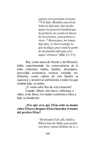 149
cuanto eres pariente cercano.
10Y él dijo: Bendita seas tú de
Jehová, hija mía; has hecho
mejor tu postrera bondad que
la primera, no yendo en busca
de los jóvenes, sean pobres o
ricos. 11Ahora pues, no temas,
hija mía; yo haré contigo lo
que tú digas, pues toda la gente
de mi pueblo sabe que eres
mujer virtuosa” (Rut 3:1-11).
Rut, como nuera de Noemí y de Elimelec,
había experimentado las consecuencias de la
mala cobertura: viudez, hambre, desamparo,
necesidad económica, tristeza, soledad, etc.
Elimelec, como cabeza de esta familia se
equivocó y arrastró al sufrimiento a todos los que
estaban bajo su manto.
¿Y cómo salió Rut de esta situación?
Cuando obtuvo una nueva cobertura, a
saber, la de Booz. Un manto conforme a Dios y
bajo su bendición.
¿Por qué cree que Elías echó su manto
sobre Eliseoydespués Eliseobuscaba el manto
del profeta Elías?
“Partiendo él de allí, halló a
Eliseo hijo de Safat, que araba
con doce yuntas delante de sí, y
 