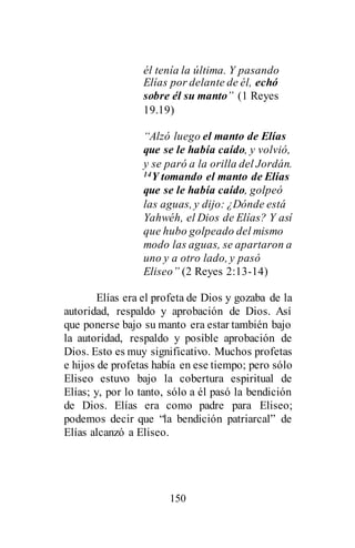 150
él tenía la última. Y pasando
Elías por delante de él, echó
sobre él su manto” (1 Reyes
19.19)
“Alzó luego el manto de Elías
que se le había caído, y volvió,
y se paró a la orilla del Jordán.
14Y tomando el manto de Elías
que se le había caído, golpeó
las aguas, y dijo: ¿Dónde está
Yahwéh, el Dios de Elías? Y así
que hubo golpeado del mismo
modo las aguas, se apartaron a
uno y a otro lado, y pasó
Eliseo” (2 Reyes 2:13-14)
Elías era el profeta de Dios y gozaba de la
autoridad, respaldo y aprobación de Dios. Así
que ponerse bajo su manto era estar también bajo
la autoridad, respaldo y posible aprobación de
Dios. Esto es muy significativo. Muchos profetas
e hijos de profetas había en ese tiempo; pero sólo
Eliseo estuvo bajo la cobertura espiritual de
Elías; y, por lo tanto, sólo a él pasó la bendición
de Dios. Elías era como padre para Eliseo;
podemos decir que “la bendición patriarcal” de
Elías alcanzó a Eliseo.
 