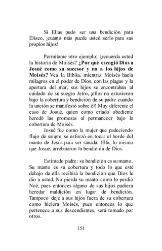 151
Si Elías pudo ser una bendición para
Eliseo, ¡cuánto más puede usted serlo para sus
propios hijos!
Permítame otro ejemplo; ¿recuerda usted
la historia de Moisés? ¿Por qué escogió Dios a
Josué como su sucesor y no a los hijos de
Moisés? Vea la Biblia, mientras Moisés hacía
milagros en el poder de Dios, con las plagas y la
apertura del mar, sus hijos se encontraban al
cuidado de su suegro Jetro, ¡ellos no estuvieron
bajo la cobertura y bendición de su padre cuando
la unción se manifestó sobre él! Muy diferente el
caso de Josué, quien como criado obediente
heredó las promesas al permanecer bajo la
cobertura de Moisés.
Josué fue como la mujer que padeciendo
flujo de sangre se esforzó en tocar el borde del
manto de Jesús para ser sanada. Ella, lo mismo
que Josué, arrebataron la bendición de Dios.
Estimado padre: su bendición es sumanto.
Su manto es su cobertura y todo lo que esté
debajo de ella recibirá la bendición que Dios le
dio a usted. No pierda su manto como lo perdió
Noé, pues entonces alguno de sus hijos pudiera
heredar maldición en lugar de bendición.
Tampoco deje a sus hijos fuera de su cobertura
como hiciera Moisés, pues entonces lo que
pertenece a sus descendientes, será tomado por
otros.
 