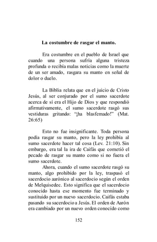 152
La costumbre de rasgar el manto.
Era costumbre en el pueblo de Israel que
cuando una persona sufría alguna tristeza
profunda o recibía malas noticias como la muerte
de un ser amado, rasgara su manto en señal de
dolor o duelo.
La Biblia relata que en el juicio de Cristo
Jesús, al ser conjurado por el sumo sacerdote
acerca de sí era el Hijo de Dios y que respondió
afirmativamente, el sumo sacerdote rasgó sus
vestiduras gritando: “¡ha blasfemado!” (Mat.
26:65)
Esto no fue insignificante. Toda persona
podía rasgar su manto, pero la ley prohibía al
sumo sacerdote hacer tal cosa (Lev. 21:10). Sin
embargo, era tal la ira de Caifás que cometió el
pecado de rasgar su manto como si no fuera el
sumo sacerdote.
Ahora, cuando el sumo sacerdote rasgó su
manto, algo prohibido por la ley, traspasó el
sacerdocio aarónico al sacerdocio según el orden
de Melquisedec. Esto significa que el sacerdocio
conocido hasta ese momento fue terminado y
sustituido por un nuevo sacerdocio. Caifás estaba
pasando su sacerdocioa Jesús. El orden de Aarón
era cambiado por un nuevo orden conocido como
 