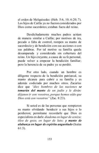 153
el orden de Melquisedec (Heb. 5:6, 10; 6:20; 7).
Los hijos de Caifás ya no fueronconsiderados por
Dios como sacerdotes; estaban fuera del reino.
Desdichadamente muchos padres actúan
de manera similar a Caifás; por motivos de ira,
pecado o falta de control, rompen su manto de
sacerdocio y de bendición con sus acciones o con
sus palabras. Por tal motivo su familia queda
desamparada y considerada sin cobertura del
reino. Un hijo creyente, a causa de su fe personal,
puede volver a empezar la bendición familiar;
pero la herencia de su padre ya se perdió.
Por otro lado, cuando un hombre es
diligente respecto de la bendición patriarcal, su
manto alcanza para cubrir a su familia y es
además codiciado por muchos otros. Zacarías
dice que “diez hombres de las naciones se
tomarán del manto de un judío y le dirán:
déjanos ir con vosotros, porque hemos oído que
Dios está con vosotros” (Zac. 8:23).
Si usted es de las personas que rompieron
su manto olvidando bendecir a sus hijos o lo
perdieron; permítame recordarle que Dios es
especialista en darle diadema en lugar de ceniza;
óleo de gozo, en lugar de luto; y manto de
alabanza en lugar de espíritu angustiado (Isaías
61:3).
 