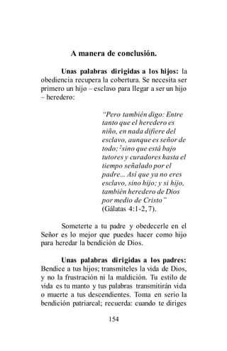 154
A manera de conclusión.
Unas palabras dirigidas a los hijos: la
obediencia recupera la cobertura. Se necesita ser
primero un hijo – esclavo para llegar a ser un hijo
– heredero:
“Pero también digo: Entre
tanto que el heredero es
niño, en nada difiere del
esclavo, aunque es señor de
todo;2sino que está bajo
tutores y curadores hasta el
tiempo señalado por el
padre... Así que ya no eres
esclavo, sino hijo; y si hijo,
también heredero de Dios
por medio de Cristo”
(Gálatas 4:1-2, 7).
Someterte a tu padre y obedecerle en el
Señor es lo mejor que puedes hacer como hijo
para heredar la bendición de Dios.
Unas palabras dirigidas a los padres:
Bendice a tus hijos; transmíteles la vida de Dios,
y no la frustración ni la maldición. Tu estilo de
vida es tu manto y tus palabras transmitirán vida
o muerte a tus descendientes. Toma en serio la
bendición patriarcal; recuerda: cuando te diriges
 
