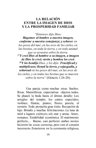 19
LA RELACIÓN
ENTRE LA IMAGEN DE DIOS
Y LA PROSPERIDAD FAMILIAR
“Entonces dijo Dios:
Hagamos al hombre a nuestra imagen,
conforme a nuestra semejanza; y señoree en
los peces del mar, en las aves de los cielos, en
las bestias, en toda la tierra, y en todo animal
que se arrastra sobre la tierra.
27Y creó Dios al hombre a su imagen, a imagen
de Dios lo creó; varón y hembra los creó.
28Y los bendijo Dios, y les dijo: Fructificad y
multiplicaos; llenad la tierra, y sojuzgadla, y
señoread en los peces del mar, en las aves de
los cielos, y en todas las bestias que se mueven
sobre la tierra” (Génesis 1:26-28).
Una pareja como muchas otras. Sueños.
Risas. Maravillosas expectativas -dijeron todos.
Se planeó la boda hasta el último detalle: Los
arreglos del templo; los cantos especiales;
violines; flautas; pianos; flores; poesía; el
sermón. Todo prometía gran éxito. Recepción de
lujo. Brindis y muchas felicitaciones. La luna de
miel a lugares exóticos; sol, mar y arena. Amor,
romance. Estabilidad económica. El matrimonio
perfecto… Bueno, casi perfecto: ambos novios
hicieron las cosas correctas, pero con el corazón
incorrecto. Estuvieron en la ceremonia religiosa,
 