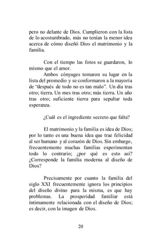 20
pero no delante de Dios. Cumplieron con la lista
de lo acostumbrado, más no tenían la menor idea
acerca de cómo diseñó Dios el matrimonio y la
familia.
Con el tiempo las fotos se guardaron, lo
mismo que el amor.
Ambos cónyuges tomaron su lugar en la
lista del promedio y se conformaron a la mayoría
de “después de todo no es tan malo”. Un día tras
otro; tierra. Un mes tras otro; más tierra. Un año
tras otro; suficiente tierra para sepultar toda
esperanza.
¿Cuál es el ingrediente secreto que falta?
El matrimonio y la familia es idea de Dios;
por lo tanto es una buena idea que trae felicidad
al ser humano y al corazón de Dios. Sin embargo,
frecuentemente muchas familias experimentan
todo lo contrario; ¿por qué es esto así?
¿Corresponde la familia moderna al diseño de
Dios?
Precisamente por cuanto la familia del
siglo XXI frecuentemente ignora los principios
del diseño divino para la misma, es que hay
problemas. La prosperidad familiar está
íntimamente relacionada con el diseño de Dios;
es decir, con la imagen de Dios.
 