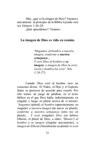 21
Más, ¿qué es la imagen de Dios? Vayamos
nuevamente al principio de la Biblia leyendo otra
vez Génesis 1:26-28.
¿Qué aprendimos? Veamos:
La imagen de Dios es vida en común.
“Hagamos al hombre a nuestra
imagen, conforme a nuestra
semejanza…
Y creó Dios al hombre a su
imagen, a imagen de Dios lo creó;
varón y hembra los creó” (Gn.
1:26-27).
Cuando Dios creó al hombre tuvo un
consenso divino. El Padre, el Hijo y el Espíritu
Santo se pusieron de acuerdo para crearle. Por
ello vemos un juego de palabras en el texto
bíblico en el que Dios habla indistintamente en
singular y luego en plural acerca de sí mismo:
“hagamos (plural) al hombre (aparentemente en
singular) a nuestra imagen (de nuevo en plural),
conforme a nuestra semejanza (otra vez en
plural)… Y creó (singular) Dios (en hebreo
Elhoim, el plural de Dios, a saber, ‘Dioses’) al
hombre a su imagen (singular nuevamente), a
imagen de Elhoim (literalmente en plural) lo creó
 