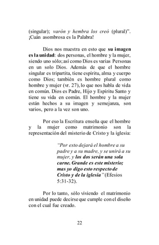 22
(singular); varón y hembra los creó (plural)”.
¡Cuán asombrosa es la Palabra!
Dios nos muestra en esto que su imagen
es launidad: dos personas, el hombre y la mujer,
siendo uno sólo;así como Dios es varias Personas
en un solo Dios. Además de que el hombre
singular es tripartita, tiene espíritu, alma y cuerpo
como Dios; también es hombre plural como
hombre y mujer (vr. 27), lo que nos habla de vida
en común. Dios es Padre, Hijo y Espíritu Santo y
tiene su vida en común. El hombre y la mujer
están hechos a su imagen y semejanza, son
varios, pero a la vez son uno.
Por eso la Escritura enseña que el hombre
y la mujer como matrimonio son la
representación del misterio de Cristo y la iglesia:
“Por esto dejará el hombre a su
padre y a su madre, y se unirá a su
mujer, y los dos serán una sola
carne. Grande es este misterio;
mas yo digo esto respectode
Cristo y de la iglesia” (Efesios
5:31-32).
Por lo tanto, sólo viviendo el matrimonio
en unidad puede decirseque cumple conel diseño
con el cual fue creado.
 