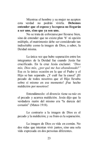 23
Mientras el hombre y su mujer no acepten
esta verdad no podrán vivirla. Debemos
entender que el esposo y la esposa no llegarán
a ser uno, sino que ya son uno.
No se trata de esforzarse por llevarse bien,
sino de entender que no existe plan ‘b’ ni opción
múltiple, el matrimonio debe ser considerado tan
indisoluble como la imagen de Dios, a saber, la
Deidad misma.
La única vez que hubo separación entre los
integrantes de la Deidad fue cuando Jesús fue
crucificado. En la cruz Jesús exclamó: “Dios
mío, Dios mío, ¿por qué me has abandonado?”
Esa es la única ocasión en la que el Padre y el
Hijo se han separado. ¿Y cuál fue la causa? ¡El
pecado de todos nosotros que el Hijo llevaba
sobre sí mismo en ese momento! ¡Fue hecho
maldición por nosotros!
Entendámoslo: el divorcio tiene su raíz en
el pecado y acarrea maldición. Jesús dijo que la
verdadera razón del mismo era “la dureza del
corazón” (Mateo 19:8).
Lo contrario a la imagen de Dios es el
pecado y la maldición; y su fruto es la separación.
La imagen de Dios es vida en común. No
dos vidas que intentan vivir juntos, sino una sola
vida expresada en dos personas diferentes.
 