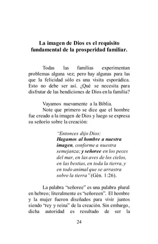 24
La imagen de Dios es el requisito
fundamental de la prosperidad familiar.
Todas las familias experimentan
problemas alguna vez; pero hay algunas para las
que la felicidad sólo es una visita esporádica.
Esto no debe ser así. ¿Qué se necesita para
disfrutar de las bendiciones de Dios enla familia?
Vayamos nuevamente a la Biblia.
Note que primero se dice que el hombre
fue creado a la imagen de Dios y luego se expresa
su señorío sobre la creación:
“Entonces dijo Dios:
Hagamos al hombre a nuestra
imagen, conforme a nuestra
semejanza; y señoree en los peces
del mar, en las aves de los cielos,
en las bestias, en toda la tierra, y
en todo animal que se arrastra
sobre la tierra” (Gén. 1:26).
La palabra “señoree” es una palabra plural
en hebreo; literalmente es “señoreen”. El hombre
y la mujer fueron diseñados para vivir juntos
siendo “rey y reina” de la creación. Sin embargo,
dicha autoridad es resultado de ser la
 