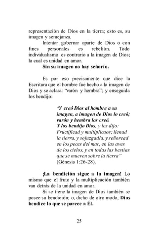 25
representación de Dios en la tierra; esto es, su
imagen y semejanza.
Intentar gobernar aparte de Dios o con
fines personales es rebelión. Todo
individualismo es contrario a la imagen de Dios;
la cual es unidad en amor.
Sin su imagen no hay señorío.
Es por eso precisamente que dice la
Escritura que el hombre fue hecho a la imagen de
Dios y se aclara: “varón y hembra”; y enseguida
los bendijo:
“Y creó Dios al hombre a su
imagen, a imagen de Dios lo creó;
varón y hembra los creó.
Y los bendijo Dios, y les dijo:
Fructificad y multiplicaos; llenad
la tierra, y sojuzgadla, y señoread
en los peces del mar, en las aves
de los cielos, y en todas las bestias
que se mueven sobre la tierra”
(Génesis 1:26-28).
¡La bendición sigue a la imagen! Lo
mismo que el fruto y la multiplicación también
van detrás de la unidad en amor.
Si se tiene la imagen de Dios también se
posee su bendición; o, dicho de otro modo, Dios
bendice lo que se parece a Él.
 