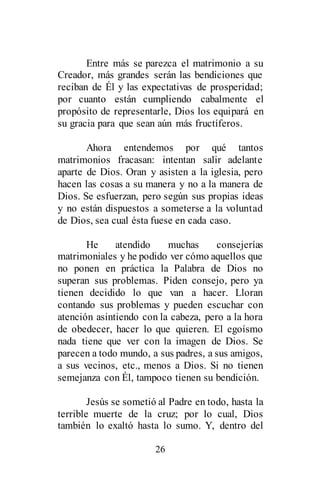 26
Entre más se parezca el matrimonio a su
Creador, más grandes serán las bendiciones que
reciban de Él y las expectativas de prosperidad;
por cuanto están cumpliendo cabalmente el
propósito de representarle, Dios los equipará en
su gracia para que sean aún más fructíferos.
Ahora entendemos por qué tantos
matrimonios fracasan: intentan salir adelante
aparte de Dios. Oran y asisten a la iglesia, pero
hacen las cosas a su manera y no a la manera de
Dios. Se esfuerzan, pero según sus propias ideas
y no están dispuestos a someterse a la voluntad
de Dios, sea cual ésta fuese en cada caso.
He atendido muchas consejerías
matrimoniales y he podido ver cómo aquellos que
no ponen en práctica la Palabra de Dios no
superan sus problemas. Piden consejo, pero ya
tienen decidido lo que van a hacer. Lloran
contando sus problemas y pueden escuchar con
atención asintiendo con la cabeza, pero a la hora
de obedecer, hacer lo que quieren. El egoísmo
nada tiene que ver con la imagen de Dios. Se
parecen a todo mundo, a sus padres, a sus amigos,
a sus vecinos, etc., menos a Dios. Si no tienen
semejanza con Él, tampoco tienen su bendición.
Jesús se sometió al Padre en todo, hasta la
terrible muerte de la cruz; por lo cual, Dios
también lo exaltó hasta lo sumo. Y, dentro del
 