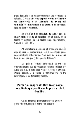 27
plan del Señor, le está preparando una esposa: la
iglesia. Cristo obtiene esposa como resultado
de someterse a la voluntad de Dios; así
también el matrimonio es exitoso en medida
que se somete a Dios.
Es sólo con la imagen de Dios que el
matrimonio tiene el señorío en el cielo, en la
tierra y debajo de la tierra (lea nuevamente
Génesis 1:27- 28).
Al sometersea Dios en el propósito que Él
diseñó para el matrimonio recibirá señorío para
representarle gobernando “las aves del cielo, las
bestias del campo, y los peces del mar”.
La pareja tendrá autoridad sobre las
circunstancias que le rodean si tiene la imagen de
Dios en ella. Podrá orar y los cielos se abrirán.
Podrá actuar, y la tierra le pertenecerá. Podrá
reprender, y las tinieblas huirán.
Perder la imagen de Dios trajo como
resultado que perdieran la prosperidad
familiar.
Consideremos primeramente lo que se
conoce comúnmente como “la caída”:
 