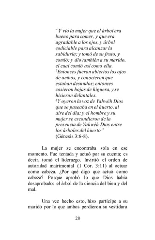 28
“Y vio la mujer que el árbol era
bueno para comer, y que era
agradable a los ojos, y árbol
codiciable para alcanzar la
sabiduría; y tomó de su fruto, y
comió; y dio también a su marido,
el cual comió así como ella.
7Entonces fueron abiertos los ojos
de ambos, y conocieron que
estaban desnudos; entonces
cosieron hojas de higuera, y se
hicieron delantales.
8Y oyeron la voz de Yahwéh Dios
que se paseaba en el huerto, al
aire del día; y el hombre y su
mujer se escondieron de la
presencia de Yahwéh Dios entre
los árboles del huerto”
(Génesis 3:6-8).
La mujer se encontraba sola en ese
momento. Fue tentada y actuó por su cuenta; es
decir, tomó el liderazgo. Invirtió el orden de
autoridad matrimonial (1 Cor. 3:11) al actuar
como cabeza. ¿Por qué digo que actuó como
cabeza? Porque aprobó lo que Dios había
desaprobado: el árbol de la ciencia del bien y del
mal.
Una vez hecho esto, hizo partícipe a su
marido por lo que ambos perdieron su vestidura
 