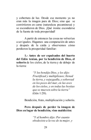 29
y cobertura de luz. Desde ese momento ya no
eran más la imagen pura de Dios; sino que se
convirtieron en carne (naturaleza pecaminosa) y
se escondieron de Dios. ¡Qué ironía: esconderse
de la fuente de toda prosperidad!
A partir de entonces las cosas no volverían
a ser iguales. Hagamos una comparación de antes
y después de la caída y observemos cómo
perdieron la prosperidad familiar:
1.- Antes de ser expulsados del huerto
del Edén tenían, por la bendición de Dios, el
señorío de los cielos, de la tierra y de debajo de
la tierra:
“Y los bendijo Dios, y les dijo:
Fructificad y multiplicaos; llenad
la tierra, y sojuzgadla, y señoread
en los peces del mar, en las aves
de los cielos, y en todas las bestias
que se mueven sobre la tierra”
(Gén 1:28).
Bendición, fruto, multiplicación y señorío.
Pero después de perder la imagen de
Dios en lugar de bendición, vino maldición:
“Y al hombre dijo: Por cuanto
obedeciste a la voz de tu mujer, y
 