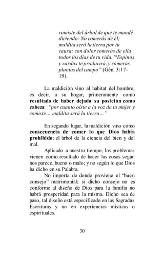 30
comiste del árbol de que te mandé
diciendo: No comerás de él;
maldita será la tierra por tu
causa; con dolor comerás de ella
todos los días de tu vida.18Espinos
y cardos te producirá, y comerás
plantas del campo” (Gén. 3:17-
19).
La maldición vino al hábitat del hombre,
es decir, a su hogar, primeramente como
resultado de haber dejado su posición como
cabeza: “por cuanto oíste a la voz de tu mujer y
comiste… maldita será la tierra…”
En segundo lugar, la maldición vino como
consecuencia de comer lo que Dios había
prohibido: el árbol de la ciencia del bien y del
mal.
Aplicado a nuestro tiempo, los problemas
vienen como resultado de hacer las cosas según
nos parece, bueno o malo; y no según lo que Dios
ha dicho en su Palabra.
No importa de donde proviene el “buen
consejo” matrimonial; si dicho consejo no es
conforme al diseño de Dios para la familia no
habrá prosperidad para la misma. Dicho sea de
paso, tal diseño está especificado en las Sagradas
Escrituras y no en experiencias místicas o
espirituales.
 
