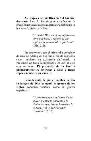 31
2.- Después de que Dios creó al hombre
descansó. Para Él fue de gran satisfacción la
creaciónde todas las cosas, pero especialmente la
hechura de Adán y de Eva:
“Y acabó Dios en el día séptimo la
obra que hizo; y reposó el día
séptimo de toda la obra que hizo”
(Gén. 2:2).
En esto vemos que el primer día completo
de vida de Adán y de Eva fue el día de reposo; a
saber, iniciaron su existencia disfrutando la
Presencia de Dios acompañados el uno al otro
con su amor. El propósito de la familia
primeramente es disfrutar a Dios y luego
representarle en su señorío.
Pero después de que el hombre perdió
la imagen de Dios comenzó la guerra de los
siglos, conocida también como la guerra
espiritual:
“Y pondré enemistad entre ti y la
mujer, y entre tu simiente y la
simiente suya; ésta te herirá en la
cabeza, y tú le herirás en el
calcañar” (3:15).
 
