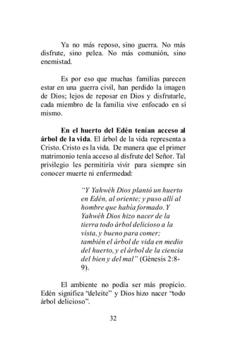 32
Ya no más reposo, sino guerra. No más
disfrute, sino pelea. No más comunión, sino
enemistad.
Es por eso que muchas familias parecen
estar en una guerra civil, han perdido la imagen
de Dios; lejos de reposar en Dios y disfrutarle,
cada miembro de la familia vive enfocado en sí
mismo.
En el huerto del Edén tenían acceso al
árbol de la vida. El árbol de la vida representa a
Cristo. Cristo es la vida. De manera que el primer
matrimonio tenía acceso al disfrute del Señor. Tal
privilegio les permitiría vivir para siempre sin
conocer muerte ni enfermedad:
“Y Yahwéh Dios plantó un huerto
en Edén, al oriente; y puso allí al
hombre que había formado.Y
Yahwéh Dios hizo nacer de la
tierra todo árbol delicioso a la
vista, y bueno para comer;
también el árbol de vida en medio
del huerto, y el árbol de la ciencia
del bien y del mal” (Génesis 2:8-
9).
El ambiente no podía ser más propicio.
Edén significa “deleite” y Dios hizo nacer “todo
árbol delicioso”.
 