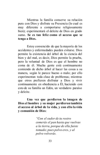 33
Mientras la familia conserve su relación
pura con Dios y disfrute su Presencia (lo cual es
muy diferente a comportarse religiosamente
bien); experimentará el deleite de Dios en grado
sumo. Se es tan feliz como el acceso que se
tenga a Dios.
Estoy convencido de que la mayoría de los
accidentes y enfermedades pueden evitarse. Dios
permite la existencia del árbol de la ciencia del
bien y del mal, es decir, Dios permite la prueba,
pero la voluntad de Dios es que el hombre no
coma de él. Mucha gente está continuamente
comiendo de dicho árbol al hacer las cosas a su
manera, según le parece bueno o malo; por ello
experimentan toda clase de problemas; mientras
que otros prefieren disfrutar a Dios y vivir
continuamente en obediencia a Él, haciendo con
esto de su familia un Edén, un verdadero paraíso
y deleite.
Una vez que perdieron la imagen de
Dios el hombre y su mujer perdierontambién
el acceso al árbol de la vida, y con ello lavida
y comunión de Dios:
“Con el sudor de tu rostro
comerás el pan hasta que vuelvas
a la tierra, porque de ella fuiste
tomado; pues polvo eres, y al
polvo volverás.
 