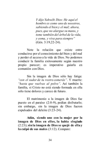 34
Y dijo Yahwéh Dios: He aquí el
hombre es como uno de nosotros,
sabiendo el bien y el mal; ahora,
pues, que no alargue su mano, y
tome también del árbol de la vida,
y coma, y viva para siempre”
(Gén. 3:19,22-24).
Note la relación que existe entre
conducirse por el conocimiento del bien y del mal
y perder el acceso a la vida de Dios. No podemos
conducir la familia exitosamente según nuestro
propio parecer; es imperativo guiarla en
comunión con Dios.
Sin la imagen de Dios sólo hay fatiga:
“con el sudor de tu rostro comerás”. Y muerte:
“hasta que vuelvas al polvo”. Así también la
familia, si Cristo no está siendo formada en ella
sólo tiene dolores y carece de futuro.
El matrimonio a la imagen de Dios fue
puesto en el paraíso (2:8-9), podían disfrutarlo;
sin embargo, sin la imagen de Dios fueron
expulsados del deleite (3:23-24).
Adán, siendo uno con la mujer por la
imagen de Dios en ellos, la había elogiado
(2:23); sinla imagen de Dios se quejó de ellay
la culpó de sus males (3:12). Compare:
 