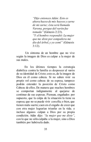 35
“Dijo entonces Adán: Esto es
ahora hueso de mis huesos y carne
de mi carne; ésta será llamada
Varona, porque del varón fue
tomada” (Génesis 2:23).
“Y el hombre respondió: La mujer
que me diste por compañera me
dio del árbol, y yo comí” (Génesis
3:12).
Un síntoma de un hombre que no vive
según la imagen de Dios es culpar a la mujer de
sus males.
En los últimos tiempos la estrategia
diabólica contra la familia es desposeer al varón
de su identidad de Cristo; esto es, de la imagen de
Dios en él como cabeza. Si no saben vivir su
propio rol como cabeza de su esposa, tampoco
podrán entender la posición de Cristo como
Cabeza de ellos. De manera que muchos hombres
se comportan indignamente al quejarse de
continuo de sus esposas. Piensan, engañados por
supuesto, que la culpa de la situación la tiene su
esposa; que no se puede vivir conella; o bien, que
tienen mala suerte;caen en el engaño de creer que
con otra mujer lograrían triunfar en la vida; e
incluso algunos culpan a Dios por su propia
condición. Adán dijo: “la mujer que me diste”,
con lo que no sóloculpaba a la mujer, sino a Dios
también por habérsela dado.
 