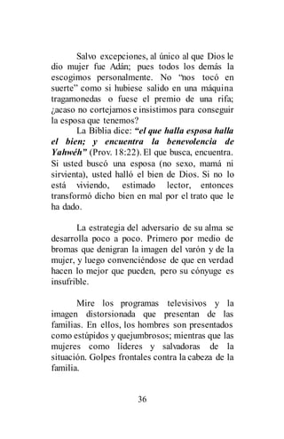 36
Salvo excepciones, al único al que Dios le
dio mujer fue Adán; pues todos los demás la
escogimos personalmente. No “nos tocó en
suerte” como si hubiese salido en una máquina
tragamonedas o fuese el premio de una rifa;
¿acaso no cortejamos e insistimos para conseguir
la esposa que tenemos?
La Biblia dice: “el que halla esposa halla
el bien; y encuentra la benevolencia de
Yahwéh” (Prov. 18:22). El que busca, encuentra.
Si usted buscó una esposa (no sexo, mamá ni
sirvienta), usted halló el bien de Dios. Si no lo
está viviendo, estimado lector, entonces
transformó dicho bien en mal por el trato que le
ha dado.
La estrategia del adversario de su alma se
desarrolla poco a poco. Primero por medio de
bromas que denigran la imagen del varón y de la
mujer, y luego convenciéndose de que en verdad
hacen lo mejor que pueden, pero su cónyuge es
insufrible.
Mire los programas televisivos y la
imagen distorsionada que presentan de las
familias. En ellos, los hombres son presentados
como estúpidos y quejumbrosos; mientras que las
mujeres como líderes y salvadoras de la
situación. Golpes frontales contra la cabeza de la
familia.
 
