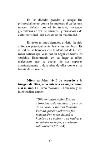 37
En las décadas pasadas el ataque fue
primordialmente contra las mujeres al darles una
imagen dañada por el feminismo; haciendo
guerrilleras en vez de amantes; y buscadoras de
éxito individual aún a costa de su maternidad.
En estos últimos tiempos, el daño ha sido
enfocado principalmente hacia los hombres. Es
difícil hallar hombres con la identidad de Cristo;
rocas sólidas que vean por su hogar en todos los
sentidos. Encontrando en su lugar a niños
malcriados que se quejan de sus esposas
constantemente o dependen de ellas como si se
tratase de su mamá.
Mientras Adán vivió de acuerdo a la
imagen de Dios, supo mirar a su mujer como
a sí mismo. La llamó “varona”. Eran uno y así
lo entendían ambos:
“Dijo entonces Adán: Esto es
ahora hueso de mis huesos y carne
de mi carne; ésta será llamada
Varona, porque del varón fue
tomada.Por tanto, dejará el
hombre a su padre y a su madre, y
se unirá a su mujer, y serán una
sola carne” (2:23-24).
 