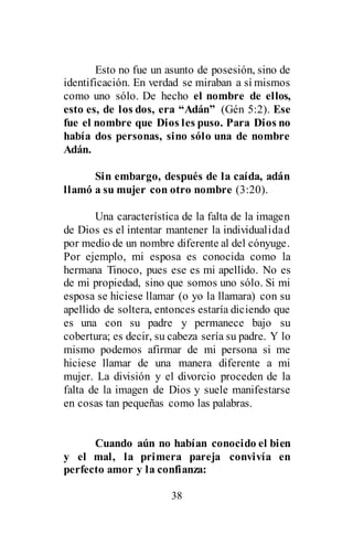 38
Esto no fue un asunto de posesión, sino de
identificación. En verdad se miraban a sí mismos
como uno sólo. De hecho el nombre de ellos,
esto es, de los dos, era “Adán” (Gén 5:2). Ese
fue el nombre que Dios les puso. Para Dios no
había dos personas, sino sólo una de nombre
Adán.
Sin embargo, después de la caída, adán
llamó a su mujer con otro nombre (3:20).
Una característica de la falta de la imagen
de Dios es el intentar mantener la individualidad
por medio de un nombre diferente al del cónyuge.
Por ejemplo, mi esposa es conocida como la
hermana Tinoco, pues ese es mi apellido. No es
de mi propiedad, sino que somos uno sólo. Si mi
esposa se hiciese llamar (o yo la llamara) con su
apellido de soltera, entonces estaría diciendo que
es una con su padre y permanece bajo su
cobertura; es decir, su cabeza sería su padre. Y lo
mismo podemos afirmar de mi persona si me
hiciese llamar de una manera diferente a mi
mujer. La división y el divorcio proceden de la
falta de la imagen de Dios y suele manifestarse
en cosas tan pequeñas como las palabras.
Cuando aún no habían conocido el bien
y el mal, la primera pareja convivía en
perfecto amor y la confianza:
 