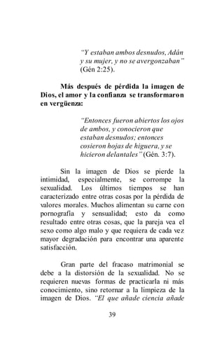 39
“Y estaban ambos desnudos, Adán
y su mujer, y no se avergonzaban”
(Gén 2:25).
Más después de pérdida la imagen de
Dios, el amor y la confianza se transformaron
en vergüenza:
“Entonces fueron abiertos los ojos
de ambos, y conocieron que
estaban desnudos; entonces
cosieron hojas de higuera, y se
hicieron delantales” (Gén. 3:7).
Sin la imagen de Dios se pierde la
intimidad, especialmente, se corrompe la
sexualidad. Los últimos tiempos se han
caracterizado entre otras cosas por la pérdida de
valores morales. Muchos alimentan su carne con
pornografía y sensualidad; esto da como
resultado entre otras cosas, que la pareja vea el
sexo como algo malo y que requiera de cada vez
mayor degradación para encontrar una aparente
satisfacción.
Gran parte del fracaso matrimonial se
debe a la distorsión de la sexualidad. No se
requieren nuevas formas de practicarla ni más
conocimiento, sino retornar a la limpieza de la
imagen de Dios. “El que añade ciencia añade
 