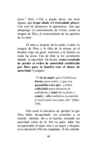 40
dolor” (Ecl. 1:18); y puedo decir, sin error
alguno, que el que añade a Cristoañade placer.
Con esto no promuevo la ignorancia, sino que
antepongo el conocimiento de Cristo, como la
imagen de Dios, al conocimiento de los apetitos
de la carne.
El antes y después de la caída; a saber, la
imagen de Dios y la falta de la misma en el
hombre trajo un grave trastorno a la familia en
todas las áreas. Una de ellas se vio seriamente
dañada, la autoridad. De hecho, como resultado
de perder el orden de autoridad establecido
por Dios para la familia vino el abuso de
autoridad. Compare:
“Y vio la mujer que el árbol era
bueno para comer, y que era
agradable a los ojos, y árbol
codiciable para alcanzar la
sabiduría; y tomó de su fruto, y
comió; y dio también a su marido,
el cual comió así como ella” (Gén.
3:6).
Ella tomó la iniciativa de aprobar lo que
Dios había desaprobado sin consultar a su
marido. Además, dio a su marido, tomando así
autoridad sobre de él. Por su parte Adán fue
irresponsable al dejar sola a su mujer y después
al no detenerla. Ella fue engañada; él fue rebelde.
 
