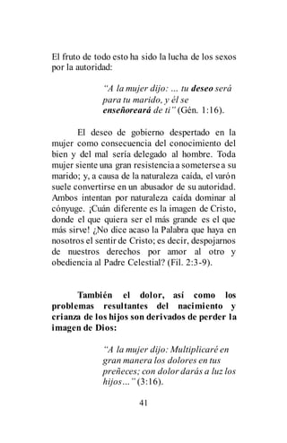 41
El fruto de todo esto ha sido la lucha de los sexos
por la autoridad:
“A la mujer dijo: … tu deseo será
para tu marido, y él se
enseñoreará de ti” (Gén. 1:16).
El deseo de gobierno despertado en la
mujer como consecuencia del conocimiento del
bien y del mal sería delegado al hombre. Toda
mujer siente una gran resistenciaa sometersea su
marido; y, a causa de la naturaleza caída, el varón
suele convertirse en un abusador de su autoridad.
Ambos intentan por naturaleza caída dominar al
cónyuge. ¡Cuán diferente es la imagen de Cristo,
donde el que quiera ser el más grande es el que
más sirve! ¿No dice acaso la Palabra que haya en
nosotros el sentir de Cristo; es decir, despojarnos
de nuestros derechos por amor al otro y
obediencia al Padre Celestial? (Fil. 2:3-9).
También el dolor, así como los
problemas resultantes del nacimiento y
crianza de los hijos son derivados de perder la
imagen de Dios:
“A la mujer dijo: Multiplicaré en
gran manera los dolores en tus
preñeces; con dolor darás a luz los
hijos…” (3:16).
 