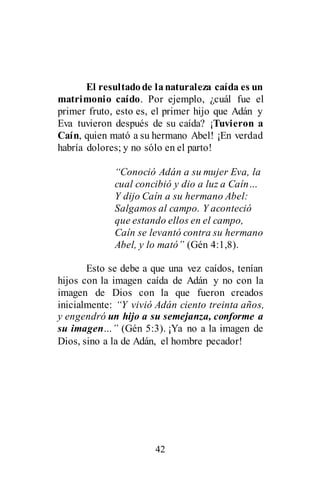 42
El resultadode lanaturaleza caída es un
matrimonio caído. Por ejemplo, ¿cuál fue el
primer fruto, esto es, el primer hijo que Adán y
Eva tuvieron después de su caída? ¡Tuvieron a
Caín, quien mató a su hermano Abel! ¡En verdad
habría dolores; y no sólo en el parto!
“Conoció Adán a su mujer Eva, la
cual concibió y dio a luz a Caín…
Y dijo Caín a su hermano Abel:
Salgamos al campo. Y aconteció
que estando ellos en el campo,
Caín se levantó contra su hermano
Abel, y lo mató” (Gén 4:1,8).
Esto se debe a que una vez caídos, tenían
hijos con la imagen caída de Adán y no con la
imagen de Dios con la que fueron creados
inicialmente: “Y vivió Adán ciento treinta años,
y engendró un hijo a su semejanza, conforme a
su imagen…” (Gén 5:3). ¡Ya no a la imagen de
Dios, sino a la de Adán, el hombre pecador!
 