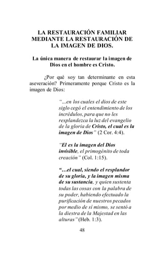 48
LA RESTAURACIÓN FAMILIAR
MEDIANTE LA RESTAURACIÓN DE
LA IMAGEN DE DIOS.
La única manera de restaurar la imagen de
Dios en el hombre es Cristo.
¿Por qué soy tan determinante en esta
aseveración? Primeramente porque Cristo es la
imagen de Dios:
“…en los cuales el dios de este
siglo cegó el entendimiento de los
incrédulos, para que no les
resplandezca la luz del evangelio
de la gloria de Cristo, el cual es la
imagen de Dios” (2 Cor. 4:4).
“El es la imagen del Dios
invisible, el primogénito de toda
creación” (Col. 1:15).
“…el cual, siendo el resplandor
de su gloria, y la imagen misma
de su sustancia, y quien sustenta
todas las cosas con la palabra de
su poder, habiendo efectuado la
purificación de nuestros pecados
por medio de sí mismo, se sentó a
la diestra de la Majestad en las
alturas” (Heb. 1:3).
 