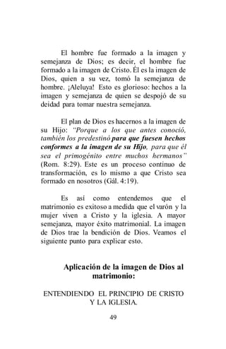 49
El hombre fue formado a la imagen y
semejanza de Dios; es decir, el hombre fue
formado a la imagen de Cristo. Él es la imagen de
Dios, quien a su vez, tomó la semejanza de
hombre. ¡Aleluya! Esto es glorioso: hechos a la
imagen y semejanza de quien se despojó de su
deidad para tomar nuestra semejanza.
El plan de Dios es hacernos a la imagen de
su Hijo: “Porque a los que antes conoció,
también los predestinó para que fuesen hechos
conformes a la imagen de su Hijo, para que él
sea el primogénito entre muchos hermanos”
(Rom. 8:29). Este es un proceso continuo de
transformación, es lo mismo a que Cristo sea
formado en nosotros (Gál. 4:19).
Es así como entendemos que el
matrimonio es exitoso a medida que el varón y la
mujer viven a Cristo y la iglesia. A mayor
semejanza, mayor éxito matrimonial. La imagen
de Dios trae la bendición de Dios. Veamos el
siguiente punto para explicar esto.
Aplicación de la imagen de Dios al
matrimonio:
ENTENDIENDO EL PRINCIPIO DE CRISTO
Y LA IGLESIA.
 