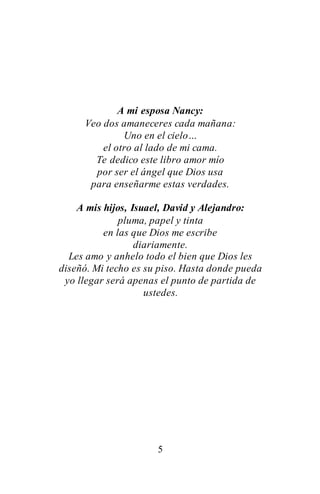 5
A mi esposa Nancy:
Veo dos amaneceres cada mañana:
Uno en el cielo…
el otro al lado de mi cama.
Te dedico este libro amor mío
por ser el ángel que Dios usa
para enseñarme estas verdades.
A mis hijos, Isuael, David y Alejandro:
pluma, papel y tinta
en las que Dios me escribe
diariamente.
Les amo y anhelo todo el bien que Dios les
diseñó. Mi techo es su piso. Hasta donde pueda
yo llegar será apenas el punto de partida de
ustedes.
 
