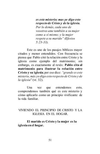 51
es este misterio; mas yo digo esto
respectode Cristo y de la iglesia.
Por lo demás, cada uno de
vosotros ame también a su mujer
como a sí mismo; y la mujer
respete a su marido” (Efesios
5:23-33).
Este es uno de los pasajes bíblicos mayor
citados y menor entendidos. Con frecuencia se
piensa que Pablo citó la relación entre Cristo y la
iglesia como ejemplo del matrimonio; sin
embargo, es exactamente al revés: Pablo cita al
matrimonio para ilustrar la relación entre
Cristo y su iglesia;por eso dice: “grande es este
misterio, más yo digo estorespecto de Cristo y de
la iglesia” (vr. 32).
Una vez que entendemos esto,
comprendemos también qué es este misterio y
cómo aplicarlo como un principio vivificante de
la vida familiar.
VIVIENDO EL PRINCIPIO DE CRISTO Y LA
IGLESIA EN EL HOGAR.
El marido es Cristo y la mujer es la
iglesiaenel hogar.
 