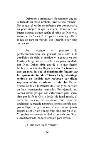52
Debemos comprender plenamente que no
se trata de un mero símbolo, sino de una realidad.
No es que el varón se esfuerce por comportarse
un poco mejor, ni que la mujer intente ser una
buena esposa; es que según el reino de Dios y su
visión, el varón es Cristo para su mujer y ella es
la iglesia para su marido. No llegarán a ser, sino
que ya son.
Aún cuando el proceso de
perfeccionamiento sea gradual en cuanto a la
condición de vida, el marido y la esposa ya son
Cristo y la iglesia en cuanto a su posición dada
por Dios. Deben vivir acorde a lo que fueron
hechos y no intentar llegar a serlo. La ironía es
que en medida que el matrimonio intenta ser
la representación de Cristo y la iglesia niega
serlo; y en medida que reconoce ser dicha
representación, comienza a vivirlo. Es un
asunto de fe en la Palabra de Dios y no de vista
en las circunstancias terrenales. Por ejemplo, no
somos salvos porque nos esforzamos para serlo,
sino por la fe en Cristo Jesús; de igual modo, al
creer la Palabra de salvación que Dios ha
declarado acerca de nosotros, somos santificados
por su Espíritu. Igualmente, el matrimonio jamás
llegará a ser Cristo y la iglesia; sino que ya lo es.
Y conforme cree esta verdad expresada por Dios,
es transformado poderosamente para vivirla.
¿Y qué dice dicha verdad?
 
