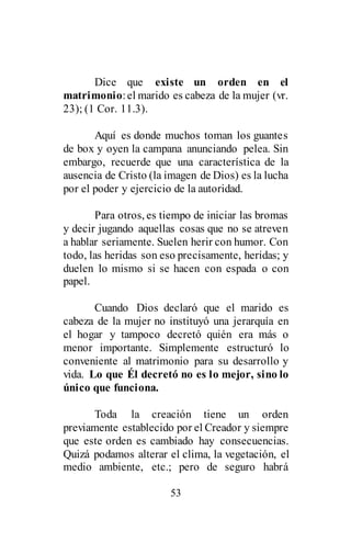 53
Dice que existe un orden en el
matrimonio:el marido es cabeza de la mujer (vr.
23); (1 Cor. 11.3).
Aquí es donde muchos toman los guantes
de box y oyen la campana anunciando pelea. Sin
embargo, recuerde que una característica de la
ausencia de Cristo (la imagen de Dios) es la lucha
por el poder y ejercicio de la autoridad.
Para otros, es tiempo de iniciar las bromas
y decir jugando aquellas cosas que no se atreven
a hablar seriamente. Suelen herir con humor. Con
todo, las heridas son eso precisamente, heridas; y
duelen lo mismo si se hacen con espada o con
papel.
Cuando Dios declaró que el marido es
cabeza de la mujer no instituyó una jerarquía en
el hogar y tampoco decretó quién era más o
menor importante. Simplemente estructuró lo
conveniente al matrimonio para su desarrollo y
vida. Lo que Él decretó no es lo mejor, sino lo
único que funciona.
Toda la creación tiene un orden
previamente establecido por el Creador y siempre
que este orden es cambiado hay consecuencias.
Quizá podamos alterar el clima, la vegetación, el
medio ambiente, etc.; pero de seguro habrá
 