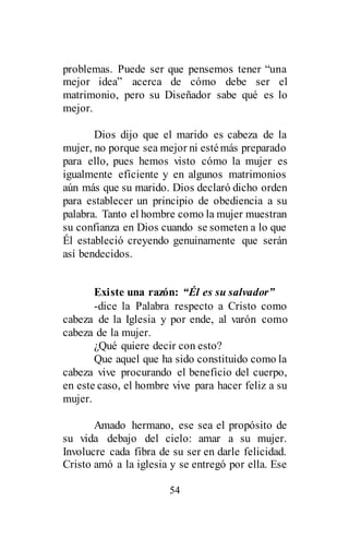 54
problemas. Puede ser que pensemos tener “una
mejor idea” acerca de cómo debe ser el
matrimonio, pero su Diseñador sabe qué es lo
mejor.
Dios dijo que el marido es cabeza de la
mujer, no porque sea mejor ni estémás preparado
para ello, pues hemos visto cómo la mujer es
igualmente eficiente y en algunos matrimonios
aún más que su marido. Dios declaró dicho orden
para establecer un principio de obediencia a su
palabra. Tanto el hombre como la mujer muestran
su confianza en Dios cuando se someten a lo que
Él estableció creyendo genuinamente que serán
así bendecidos.
Existe una razón: “Él es su salvador”
-dice la Palabra respecto a Cristo como
cabeza de la Iglesia y por ende, al varón como
cabeza de la mujer.
¿Qué quiere decir con esto?
Que aquel que ha sido constituido como la
cabeza vive procurando el beneficio del cuerpo,
en este caso, el hombre vive para hacer feliz a su
mujer.
Amado hermano, ese sea el propósito de
su vida debajo del cielo: amar a su mujer.
Involucre cada fibra de su ser en darle felicidad.
Cristo amó a la iglesia y se entregó por ella. Ese
 