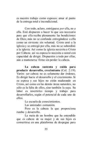 55
es nuestro trabajo como esposos: amar al punto
de la entrega total e incondicional.
Con todo, aclaro, entréguese por ella, no a
ella. Esté dispuesto a hacer lo que sea necesario
para que ella reciba plenamente las bendiciones
de Dios; más no se confunda entregándose a ella
como un sirviente sin voluntad. Cristo amó a la
iglesia y se entregó por ella, más no se subordinó
a la iglesia. Así como la iglesia necesita a Cristo
por Cabeza; así su esposa lo necesita a usted con
capacidad de dirigir. Dispuestos a todo por ellas,
aún a mantenerse firme sin perder la cabeza.
La cabeza sustenta y cuida para
producir desarrollo, crecimiento (Col. 2:19).
Varón: ser cabeza no es solamente dar órdenes.
Es dirigir hacia el desarrollo y el crecimiento. Si
su esposa y sus hijos no están madurando en
Cristo, así como en las demás áreas naturales, no
sólo es la falta de ellos, sino también la suya. Su
labor es invertirles tiempo y trabajo para
desarrollarlos, según el potencial de cada uno de
ellos.
La escuela da conocimientos.
Las amistades comunión.
Pero es la cabeza la que proporciona
rumbo y desarrollo.
La meta de un hombre que ha entendido
que es cabeza de su mujer y de sus hijos es
convertirse en una plataforma de despegue para
 