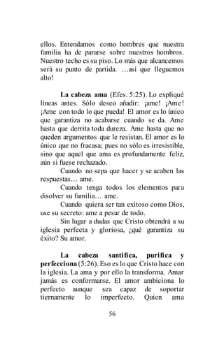 56
ellos. Entendamos como hombres que nuestra
familia ha de pararse sobre nuestros hombros.
Nuestro techo es su piso. Lo más que alcancemos
será su punto de partida. …así que lleguemos
alto!
La cabeza ama (Efes. 5:25). Lo expliqué
líneas antes. Sólo deseo añadir: ¡ame! ¡Ame!
¡Ame con todo lo que pueda! El amor es lo único
que garantiza no acabarse cuando se da. Ame
hasta que derrita toda dureza. Ame hasta que no
queden argumentos que le resistan. El amor es lo
único que no fracasa; pues no sólo es irresistible,
sino que aquel que ama es profundamente feliz,
aún si fuese rechazado.
Cuando no sepa que hacer y se acaben las
respuestas… ame.
Cuando tenga todos los elementos para
disolver su familia… ame.
Cuando quiera ser tan exitoso como Dios,
use su secreto: ame a pesar de todo.
Sin lugar a dudas que Cristo obtendrá a su
iglesia perfecta y gloriosa, ¿qué garantiza su
éxito? Su amor.
La cabeza santifica, purifica y
perfecciona (5:26). Eso es lo que Cristo hace con
la iglesia. La ama y por ello la transforma. Amar
jamás es conformarse. El amor ambiciona lo
perfecto aunque sea capaz de soportar
tiernamente lo imperfecto. Quien ama
 