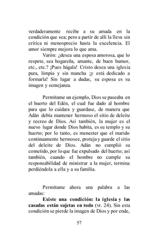 57
verdaderamente recibe a su amada en la
condición que sea; pero a partir de allí la lleva sin
crítica ni menosprecio hasta la excelencia. El
amor siempre mejora lo que ama.
Varón: ¿desea una esposa amorosa, que lo
respete, sea hogareña, amante, de buen humor,
etc., etc.? ¡Pues hágala! Cristo desea una iglesia
pura, limpia y sin mancha ¡y está dedicado a
formarla! Sin lugar a dudas, su esposa es su
imagen y semejanza.
Permítame un ejemplo, Dios se paseaba en
el huerto del Edén, el cual fue dado al hombre
para que lo cuidara y guardase, de manera que
Adán debía mantener hermoso el sitio de deleite
y recreo de Dios. Así también, la mujer es el
nuevo lugar donde Dios habita, es su templo y su
huerto; por lo tanto, es menester que el marido
continuamente hermosee, protejay guarde el sitio
del deleite de Dios. Adán no cumplió su
cometido, por loque fue expulsado del huerto; así
también, cuando el hombre no cumple su
responsabilidad de ministrar a la mujer, termina
perdiéndola a ella y a su familia.
Permítame ahora una palabra a las
amadas:
Existe una condición: la iglesia y las
casadas están sujetas en todo (vr. 24). Sin esta
condición se pierde la imagen de Dios y por ende,
 