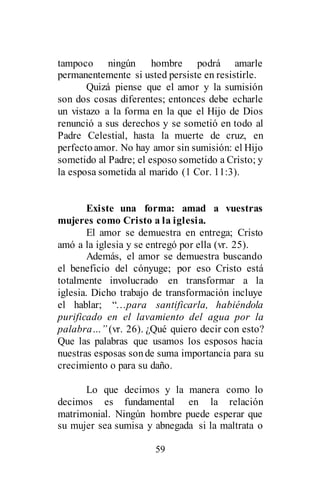 59
tampoco ningún hombre podrá amarle
permanentemente si usted persiste en resistirle.
Quizá piense que el amor y la sumisión
son dos cosas diferentes; entonces debe echarle
un vistazo a la forma en la que el Hijo de Dios
renunció a sus derechos y se sometió en todo al
Padre Celestial, hasta la muerte de cruz, en
perfectoamor. No hay amor sin sumisión: el Hijo
sometido al Padre; el esposo sometido a Cristo; y
la esposa sometida al marido (1 Cor. 11:3).
Existe una forma: amad a vuestras
mujeres como Cristo a la iglesia.
El amor se demuestra en entrega; Cristo
amó a la iglesia y se entregó por ella (vr. 25).
Además, el amor se demuestra buscando
el beneficio del cónyuge; por eso Cristo está
totalmente involucrado en transformar a la
iglesia. Dicho trabajo de transformación incluye
el hablar; “…para santificarla, habiéndola
purificado en el lavamiento del agua por la
palabra…” (vr. 26). ¿Qué quiero decir con esto?
Que las palabras que usamos los esposos hacia
nuestras esposas sonde suma importancia para su
crecimiento o para su daño.
Lo que decimos y la manera como lo
decimos es fundamental en la relación
matrimonial. Ningún hombre puede esperar que
su mujer sea sumisa y abnegada si la maltrata o
 