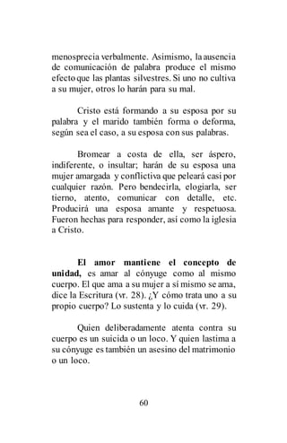 60
menosprecia verbalmente. Asimismo, laausencia
de comunicación de palabra produce el mismo
efectoque las plantas silvestres. Si uno no cultiva
a su mujer, otros lo harán para su mal.
Cristo está formando a su esposa por su
palabra y el marido también forma o deforma,
según sea el caso, a su esposa con sus palabras.
Bromear a costa de ella, ser áspero,
indiferente, o insultar; harán de su esposa una
mujer amargada y conflictiva que peleará casi por
cualquier razón. Pero bendecirla, elogiarla, ser
tierno, atento, comunicar con detalle, etc.
Producirá una esposa amante y respetuosa.
Fueron hechas para responder, así como la iglesia
a Cristo.
El amor mantiene el concepto de
unidad, es amar al cónyuge como al mismo
cuerpo. El que ama a su mujer a sí mismo se ama,
dice la Escritura (vr. 28). ¿Y cómo trata uno a su
propio cuerpo? Lo sustenta y lo cuida (vr. 29).
Quien deliberadamente atenta contra su
cuerpo es un suicida o un loco. Y quien lastima a
su cónyuge es también un asesino del matrimonio
o un loco.
 