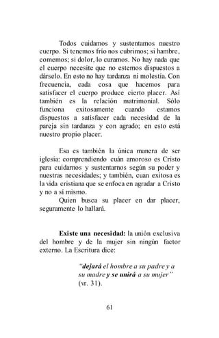61
Todos cuidamos y sustentamos nuestro
cuerpo. Si tenemos frío nos cubrimos; si hambre,
comemos; si dolor, lo curamos. No hay nada que
el cuerpo necesite que no estemos dispuestos a
dárselo. En esto no hay tardanza ni molestia. Con
frecuencia, cada cosa que hacemos para
satisfacer el cuerpo produce cierto placer. Así
también es la relación matrimonial. Sólo
funciona exitosamente cuando estamos
dispuestos a satisfacer cada necesidad de la
pareja sin tardanza y con agrado; en esto está
nuestro propio placer.
Esa es también la única manera de ser
iglesia: comprendiendo cuán amoroso es Cristo
para cuidarnos y sustentarnos según su poder y
nuestras necesidades; y también, cuan exitosa es
la vida cristiana que se enfoca en agradar a Cristo
y no a sí mismo.
Quien busca su placer en dar placer,
seguramente lo hallará.
Existe una necesidad: la unión exclusiva
del hombre y de la mujer sin ningún factor
externo. La Escritura dice:
“dejará el hombre a su padre y a
su madre y se unirá a su mujer”
(vr. 31).
 