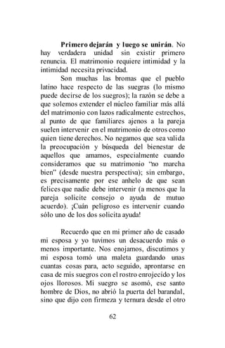 62
Primero dejarán y luego se unirán. No
hay verdadera unidad sin existir primero
renuncia. El matrimonio requiere intimidad y la
intimidad necesita privacidad.
Son muchas las bromas que el pueblo
latino hace respecto de las suegras (lo mismo
puede decirse de los suegros); la razón se debe a
que solemos extender el núcleo familiar más allá
del matrimonio con lazos radicalmente estrechos,
al punto de que familiares ajenos a la pareja
suelen intervenir en el matrimonio de otros como
quien tiene derechos. No negamos que sea valida
la preocupación y búsqueda del bienestar de
aquellos que amamos, especialmente cuando
consideramos que su matrimonio “no marcha
bien” (desde nuestra perspectiva); sin embargo,
es precisamente por ese anhelo de que sean
felices que nadie debe intervenir (a menos que la
pareja solicite consejo o ayuda de mutuo
acuerdo). ¡Cuán peligroso es intervenir cuando
sólo uno de los dos solicita ayuda!
Recuerdo que en mi primer año de casado
mi esposa y yo tuvimos un desacuerdo más o
menos importante. Nos enojamos, discutimos y
mi esposa tomó una maleta guardando unas
cuantas cosas para, acto seguido, aprontarse en
casa de mis suegros con el rostro enrojecido y los
ojos llorosos. Mi suegro se asomó, ese santo
hombre de Dios, no abrió la puerta del barandal,
sino que dijo con firmeza y ternura desde el otro
 