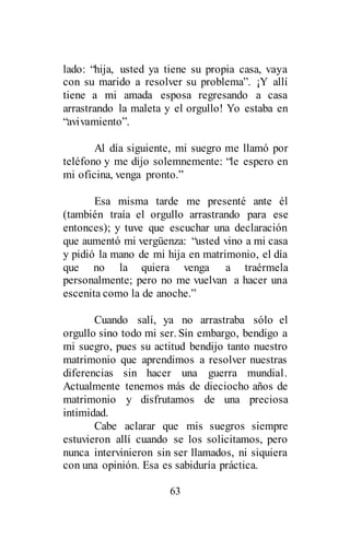 63
lado: “hija, usted ya tiene su propia casa, vaya
con su marido a resolver su problema”. ¡Y allí
tiene a mi amada esposa regresando a casa
arrastrando la maleta y el orgullo! Yo estaba en
“avivamiento”.
Al día siguiente, mi suegro me llamó por
teléfono y me dijo solemnemente: “le espero en
mi oficina, venga pronto.”
Esa misma tarde me presenté ante él
(también traía el orgullo arrastrando para ese
entonces); y tuve que escuchar una declaración
que aumentó mi vergüenza: “usted vino a mi casa
y pidió la mano de mi hija en matrimonio, el día
que no la quiera venga a traérmela
personalmente; pero no me vuelvan a hacer una
escenita como la de anoche.”
Cuando salí, ya no arrastraba sólo el
orgullo sino todo mi ser. Sin embargo, bendigo a
mi suegro, pues su actitud bendijo tanto nuestro
matrimonio que aprendimos a resolver nuestras
diferencias sin hacer una guerra mundial.
Actualmente tenemos más de dieciocho años de
matrimonio y disfrutamos de una preciosa
intimidad.
Cabe aclarar que mis suegros siempre
estuvieron allí cuando se los solicitamos, pero
nunca intervinieron sin ser llamados, ni siquiera
con una opinión. Esa es sabiduría práctica.
 