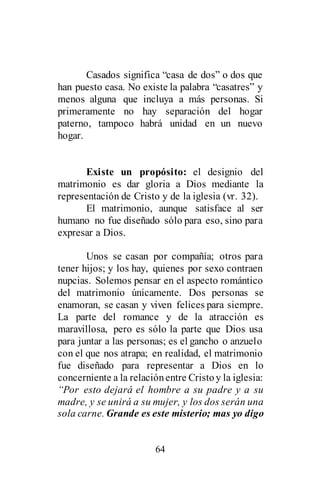 64
Casados significa “casa de dos” o dos que
han puesto casa. No existe la palabra “casatres” y
menos alguna que incluya a más personas. Si
primeramente no hay separación del hogar
paterno, tampoco habrá unidad en un nuevo
hogar.
Existe un propósito: el designio del
matrimonio es dar gloria a Dios mediante la
representación de Cristo y de la iglesia (vr. 32).
El matrimonio, aunque satisface al ser
humano no fue diseñado sólo para eso, sino para
expresar a Dios.
Unos se casan por compañía; otros para
tener hijos; y los hay, quienes por sexo contraen
nupcias. Solemos pensar en el aspecto romántico
del matrimonio únicamente. Dos personas se
enamoran, se casan y viven felices para siempre.
La parte del romance y de la atracción es
maravillosa, pero es sólo la parte que Dios usa
para juntar a las personas; es el gancho o anzuelo
con el que nos atrapa; en realidad, el matrimonio
fue diseñado para representar a Dios en lo
concerniente a la relaciónentre Cristoy la iglesia:
“Por esto dejará el hombre a su padre y a su
madre, y se unirá a su mujer, y los dos serán una
sola carne. Grande es este misterio; mas yo digo
 